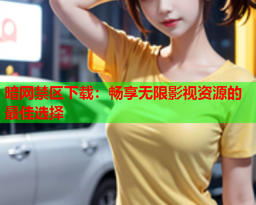 暗网禁区下载：畅享无限影视资源的最佳选择