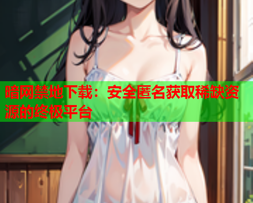 暗网禁地下载：安全匿名获取稀缺资源的终极平台