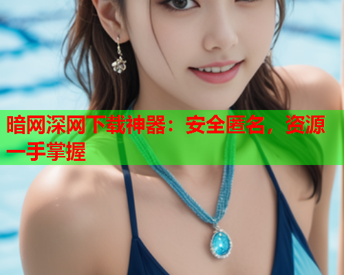 暗网深网下载神器：安全匿名，资源一手掌握